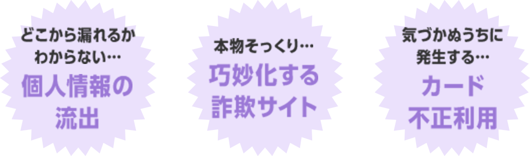 どこから漏れるかわからない…個人情報の流出　本物そっくり…巧妙化する詐欺サイト　気づかぬうちに発生する…カード不正利用