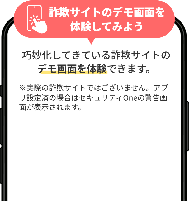 詐欺サイトのデモ画面を体験してみよう　巧妙化してきている詐欺サイトのデモ画面を体験できます。　※ 実際の詐欺サイトではございません。アプリ設定済の場合はセキュリティOneの警告画面が表示されます。